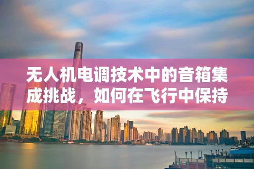 无人机电调技术中的音箱集成挑战，如何在飞行中保持音频质量与稳定性？