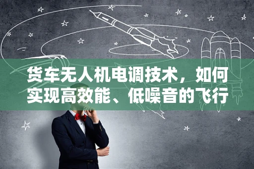 货车无人机电调技术，如何实现高效能、低噪音的飞行？