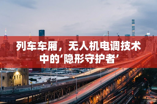 列车车厢，无人机电调技术中的‘隐形守护者’
