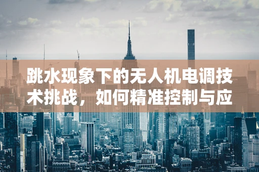跳水现象下的无人机电调技术挑战，如何精准控制与应对？