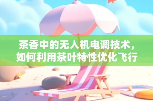 茶香中的无人机电调技术，如何利用茶叶特性优化飞行稳定性？