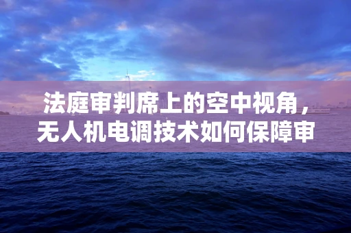 法庭审判席上的空中视角，无人机电调技术如何保障审判公正？