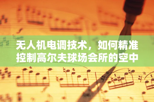 无人机电调技术，如何精准控制高尔夫球场会所的空中视角？