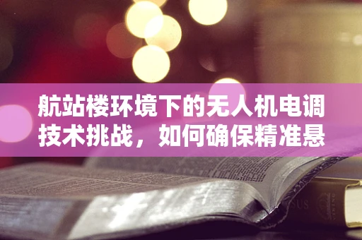 航站楼环境下的无人机电调技术挑战，如何确保精准悬停？