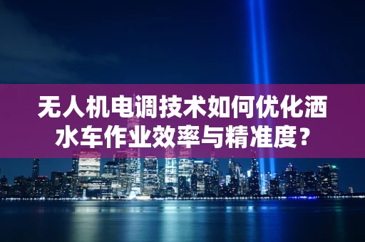 无人机电调技术如何优化洒水车作业效率与精准度？