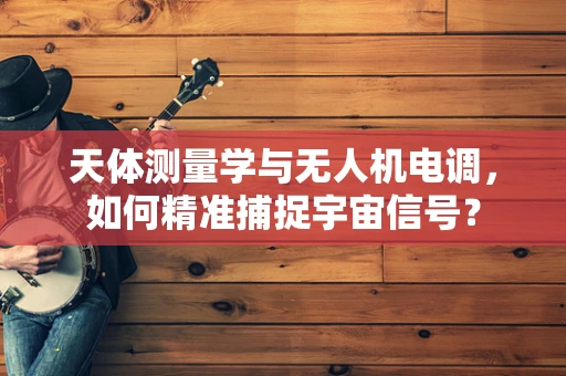 天体测量学与无人机电调，如何精准捕捉宇宙信号？