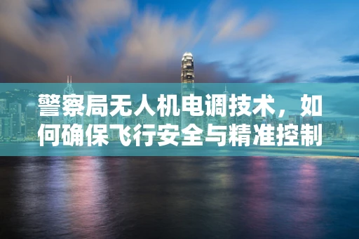 警察局无人机电调技术，如何确保飞行安全与精准控制？