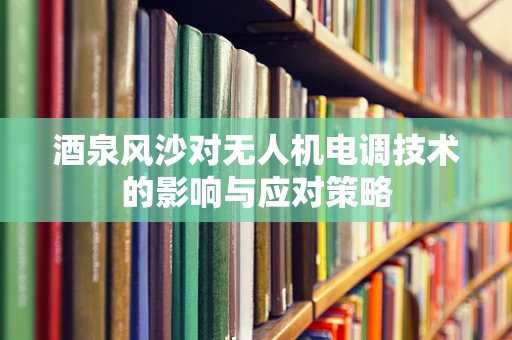 酒泉风沙对无人机电调技术的影响与应对策略