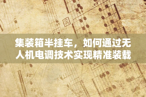 集装箱半挂车，如何通过无人机电调技术实现精准装载？