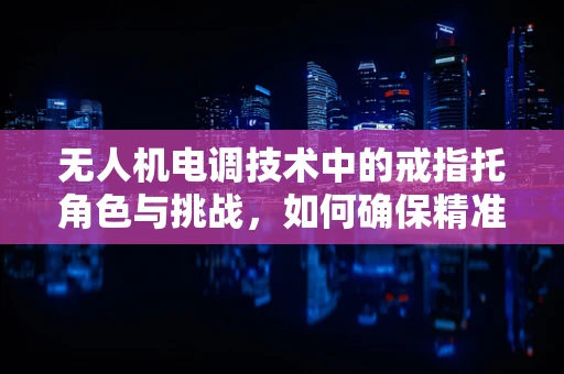 无人机电调技术中的戒指托角色与挑战，如何确保精准控制与安全飞行？