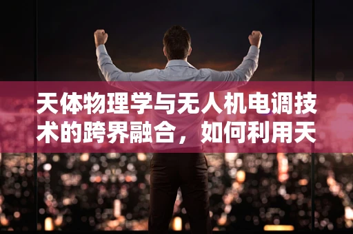 天体物理学与无人机电调技术的跨界融合，如何利用天体数据优化飞行控制？