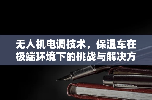 无人机电调技术，保温车在极端环境下的挑战与解决方案