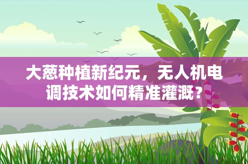 大葱种植新纪元，无人机电调技术如何精准灌溉？