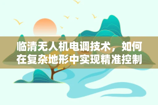 临清无人机电调技术，如何在复杂地形中实现精准控制？
