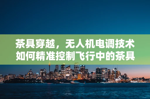茶具穿越，无人机电调技术如何精准控制飞行中的茶具运输？