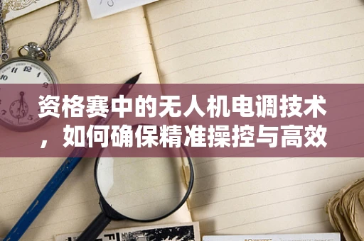 资格赛中的无人机电调技术，如何确保精准操控与高效能？