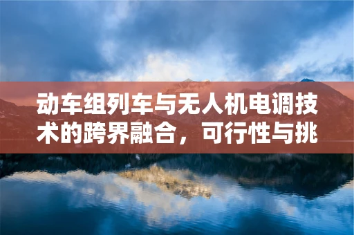 动车组列车与无人机电调技术的跨界融合，可行性与挑战何在？