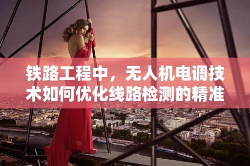 铁路工程中，无人机电调技术如何优化线路检测的精准度？