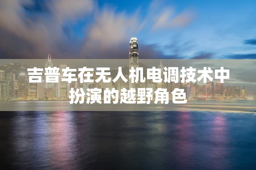 吉普车在无人机电调技术中扮演的越野角色