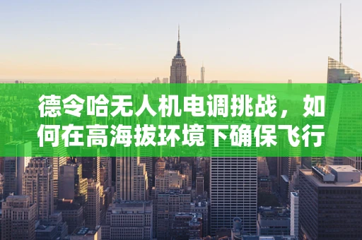 德令哈无人机电调挑战，如何在高海拔环境下确保飞行稳定？