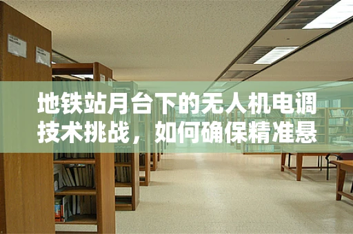 地铁站月台下的无人机电调技术挑战，如何确保精准悬停与避障？