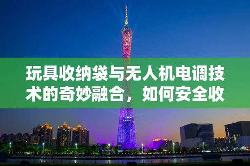 玩具收纳袋与无人机电调技术的奇妙融合，如何安全收纳，又保障飞行性能？