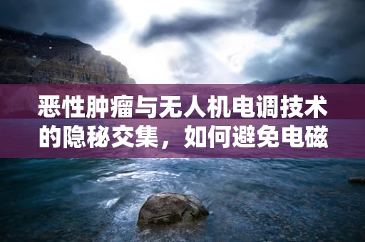恶性肿瘤与无人机电调技术的隐秘交集，如何避免电磁辐射风险？