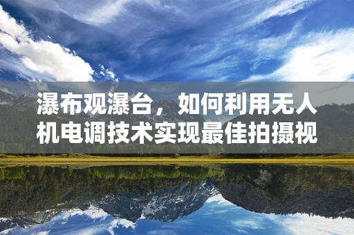 瀑布观瀑台，如何利用无人机电调技术实现最佳拍摄视角？