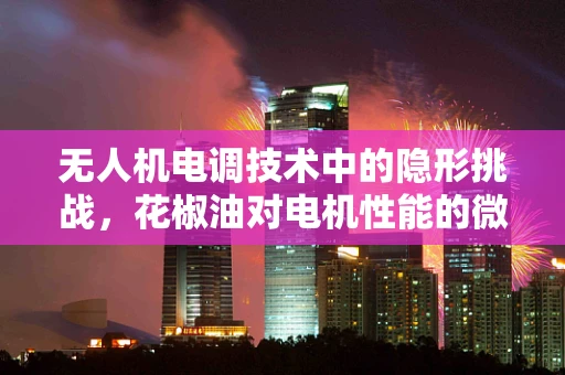 无人机电调技术中的隐形挑战，花椒油对电机性能的微妙影响