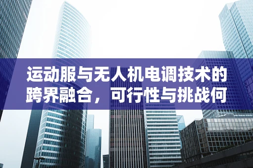 运动服与无人机电调技术的跨界融合，可行性与挑战何在？