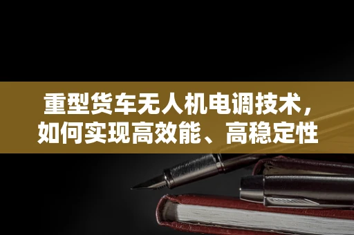重型货车无人机电调技术，如何实现高效能、高稳定性的飞行控制？
