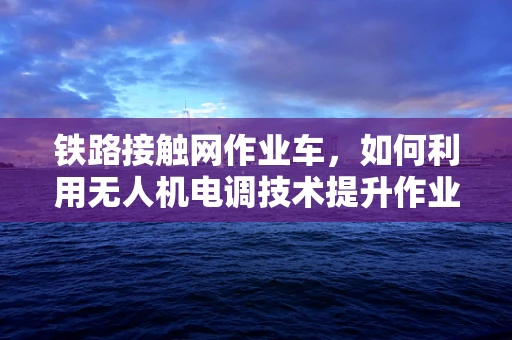 铁路接触网作业车，如何利用无人机电调技术提升作业效率？
