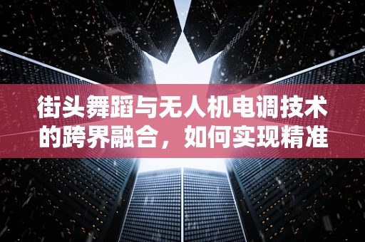 街头舞蹈与无人机电调技术的跨界融合，如何实现精准捕捉与动态追踪？