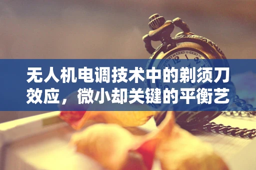 无人机电调技术中的剃须刀效应，微小却关键的平衡艺术