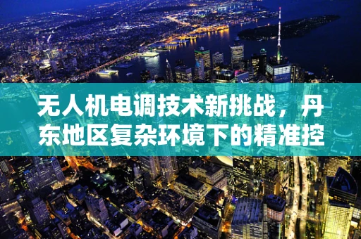 无人机电调技术新挑战，丹东地区复杂环境下的精准控制