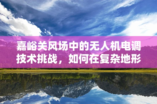 嘉峪关风场中的无人机电调技术挑战，如何在复杂地形中确保稳定飞行？