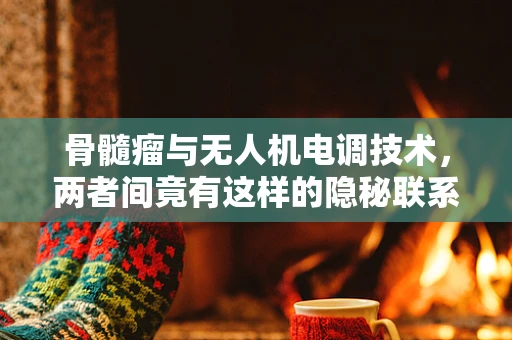 骨髓瘤与无人机电调技术，两者间竟有这样的隐秘联系？