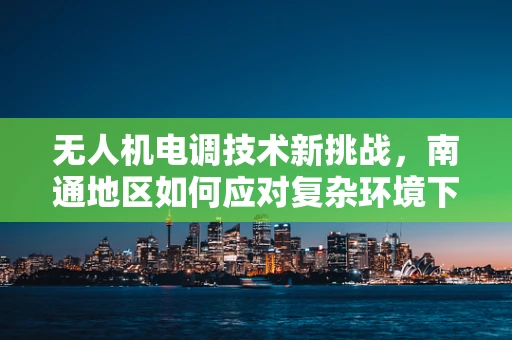 无人机电调技术新挑战，南通地区如何应对复杂环境下的精准控制？