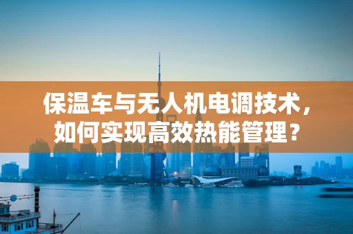 保温车与无人机电调技术，如何实现高效热能管理？