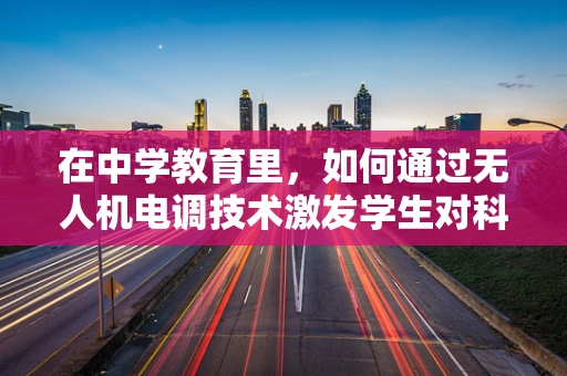 在中学教育里，如何通过无人机电调技术激发学生对科技的兴趣？
