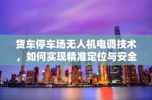 货车停车场无人机电调技术，如何实现精准定位与安全监控？