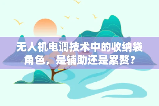 无人机电调技术中的收纳袋角色，是辅助还是累赘？