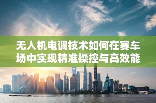 无人机电调技术如何在赛车场中实现精准操控与高效能？