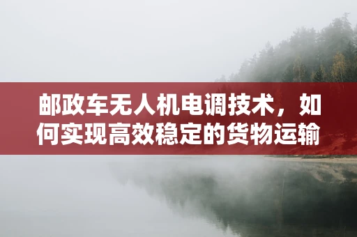 邮政车无人机电调技术，如何实现高效稳定的货物运输？