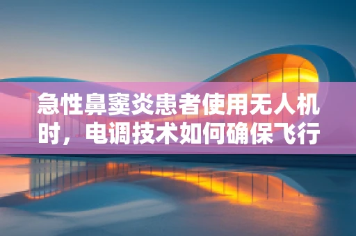 急性鼻窦炎患者使用无人机时，电调技术如何确保飞行安全？