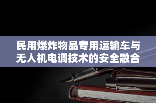 民用爆炸物品专用运输车与无人机电调技术的安全融合，如何确保零事故运输？