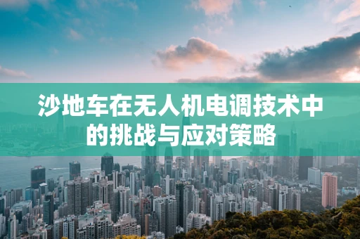 沙地车在无人机电调技术中的挑战与应对策略