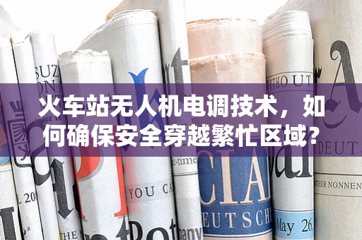 火车站无人机电调技术，如何确保安全穿越繁忙区域？