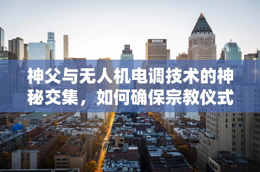神父与无人机电调技术的神秘交集，如何确保宗教仪式中的飞行安全？