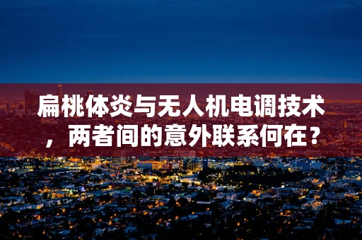 扁桃体炎与无人机电调技术，两者间的意外联系何在？